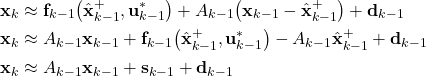 \begin{align*}\mathbf{x}_{k}& \approx \mathbf{f}_{k-1}\big(\hat{\mathbf{x}}_{k-1}^{+}, \mathbf{u}_{k-1}^{*} \big)+A_{k-1}\big(\mathbf{x}_{k-1} -\hat{\mathbf{x}}_{k-1}^{+}\big)+\mathbf{d}_{k-1} \\\mathbf{x}_{k}& \approx A_{k-1}\mathbf{x}_{k-1}+\mathbf{f}_{k-1}\big(\hat{\mathbf{x}}_{k-1}^{+}, \mathbf{u}_{k-1}^{*} \big)-A_{k-1}\hat{\mathbf{x}}_{k-1}^{+}+\mathbf{d}_{k-1} \\\mathbf{x}_{k}& \approx A_{k-1}\mathbf{x}_{k-1} + \mathbf{s}_{k-1}+\mathbf{d}_{k-1}\end{align*}