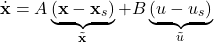 \begin{align*}\dot{\mathbf{x}}=A\underbrace{(\mathbf{x}-\mathbf{x}_{s})}_{\tilde{\mathbf{x}}}+B\underbrace{(u-u_{s})}_{\tilde{u}}\end{align*}