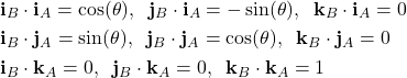 \begin{align*}& \mathbf{i}_{B}\cdot \mathbf{i}_{A}=\cos(\theta),\;\; \mathbf{j}_{B}\cdot \mathbf{i}_{A}= -\sin(\theta) ,\;\; \mathbf{k}_{B}\cdot \mathbf{i}_{A} =0 \\& \mathbf{i}_{B}\cdot \mathbf{j}_{A}= \sin(\theta) ,\;\; \mathbf{j}_{B}\cdot \mathbf{j}_{A}=\cos(\theta) ,\;\; \mathbf{k}_{B}\cdot \mathbf{j}_{A} =0 \\& \mathbf{i}_{B}\cdot \mathbf{k}_{A}= 0  ,\;\; \mathbf{j}_{B}\cdot \mathbf{k}_{A} = 0 ,\;\; \mathbf{k}_{B}\cdot \mathbf{k}_{A} = 1\end{align*}