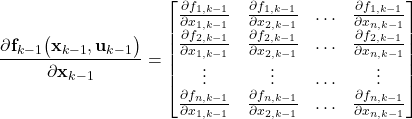 \begin{align*}\frac{\partial \mathbf{f}_{k-1}\big(\mathbf{x}_{k-1}, \mathbf{u}_{k-1} \big) }{\partial \mathbf{x}_{k-1} }=\begin{bmatrix} \frac{\partial  f_{1,k-1} }{\partial x_{1,k-1}}  & \frac{\partial  f_{1,k-1} }{\partial x_{2,k-1}} & \ldots & \frac{\partial  f_{1,k-1} }{\partial x_{n,k-1}} \\ \frac{\partial  f_{2,k-1} }{\partial x_{1,k-1}}  & \frac{\partial  f_{2,k-1} }{\partial x_{2,k-1}} & \ldots & \frac{\partial  f_{2,k-1} }{\partial x_{n,k-1}}  \\ \vdots & \vdots & \ldots & \vdots \\  \frac{\partial  f_{n,k-1} }{\partial x_{1,k-1}}  & \frac{\partial  f_{n,k-1} }{\partial x_{2,k-1}} & \ldots & \frac{\partial  f_{n,k-1} }{\partial x_{n,k-1}}  \end{bmatrix}\end{align*}