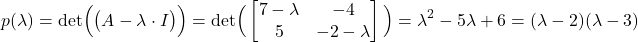 \begin{align*}p(\lambda)=\text{det}\Big( \big( A-\lambda \cdot I \big)\Big)=\text{det}\Big(  \begin{bmatrix} 7 -\lambda  & -4 \\ 5 & -2-\lambda  \end{bmatrix} \Big)=\lambda^{2}-5\lambda +6=(\lambda - 2)(\lambda - 3)\end{align*}