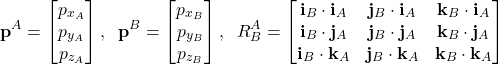 \begin{align*}\mathbf{p}^{A}=\begin{bmatrix}p_{x_{A}} \\p_{y_{A}} \\p_{z_{A}} \end{bmatrix},\;\; \mathbf{p}^{B}=\begin{bmatrix} p_{x_{B}} \\ p_{y_{B}}  \\ p_{z_{B}} \end{bmatrix},\;\; R_{B}^{A} =\begin{bmatrix}  \mathbf{i}_{B}\cdot \mathbf{i}_{A} & \mathbf{j}_{B}\cdot \mathbf{i}_{A} & \mathbf{k}_{B}\cdot \mathbf{i}_{A} \\ \mathbf{i}_{B}\cdot \mathbf{j}_{A} & \mathbf{j}_{B}\cdot \mathbf{j}_{A} & \mathbf{k}_{B}\cdot \mathbf{j}_{A} \\  \mathbf{i}_{B}\cdot \mathbf{k}_{A} & \mathbf{j}_{B}\cdot \mathbf{k}_{A} & \mathbf{k}_{B}\cdot \mathbf{k}_{A}\end{bmatrix}\end{align*}