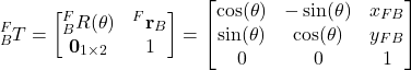 \begin{align*}{}^{F}_{B}T=\begin{bmatrix}{}^{F}_{B}R(\theta) & {}^{F}\mathbf{r}_{B} \\    \mathbf{0}_{1\times 2} & 1 \end{bmatrix}  = \begin{bmatrix}  \cos (\theta)  & - \sin (\theta) &  x_{FB}  \\ \sin (\theta) & \cos (\theta) & y_{FB} \\ 0 & 0 & 1\end{bmatrix} \end{align*}