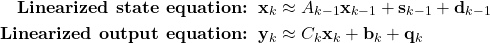 \begin{align*}\textbf{Linearized state equation:}\;\;  \mathbf{x}_{k}& \approx A_{k-1}\mathbf{x}_{k-1} + \mathbf{s}_{k-1}+\mathbf{d}_{k-1} \\\textbf{Linearized output equation:}\;\;  \mathbf{y}_{k} & \approx C_{k} \mathbf{x}_{k}+\mathbf{b}_{k}+\mathbf{q}_{k}\end{align*}