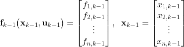 \begin{align*}\mathbf{f}_{k-1}\big(\mathbf{x}_{k-1}, \mathbf{u}_{k-1} \big)=\begin{bmatrix} f_{1,k-1} \\ f_{2,k-1} \\ \vdots \\ f_{n,k-1}  \end{bmatrix},\;\; \mathbf{x}_{k-1}=\begin{bmatrix} x_{1,k-1} \\ x_{2,k-1} \\ \vdots \\ x_{n,k-1}  \end{bmatrix}\end{align*}