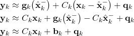 \begin{align*}\mathbf{y}_{k} & \approx \mathbf{g}_{k}\big(\hat{\mathbf{x}}_{k}^{-} \big)+ C_{k}\big( \mathbf{x}_{k}-\hat{\mathbf{x}}_{k}^{-}\big)+ \mathbf{q}_{k} \\\mathbf{y}_{k} & \approx C_{k} \mathbf{x}_{k}+ \mathbf{g}_{k}\big(\hat{\mathbf{x}}_{k}^{-} \big)- C_{k}\hat{\mathbf{x}}_{k}^{-}+ \mathbf{q}_{k} \\\mathbf{y}_{k} & \approx C_{k} \mathbf{x}_{k}+\mathbf{b}_{k}+\mathbf{q}_{k}\end{align*}