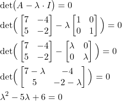 \begin{align*}& \text{det}\big(A-\lambda \cdot I \big) =0 \\& \text{det}\Big( \begin{bmatrix}7 & -4 \\ 5 & -2  \end{bmatrix} - \lambda \begin{bmatrix} 1 & 0 \\ 0 & 1 \end{bmatrix} \Big)=0 \\& \text{det}\Big( \begin{bmatrix}7 & -4 \\ 5 & -2  \end{bmatrix} - \begin{bmatrix} \lambda  & 0 \\ 0 & \lambda  \end{bmatrix} \Big) =0 \\ & \text{det}\Big( \begin{bmatrix}7 - \lambda  & -4 \\ 5 & -2 -\lambda \end{bmatrix} \Big) =0  \\& \lambda^{2}-5\lambda +6=0\end{align*}